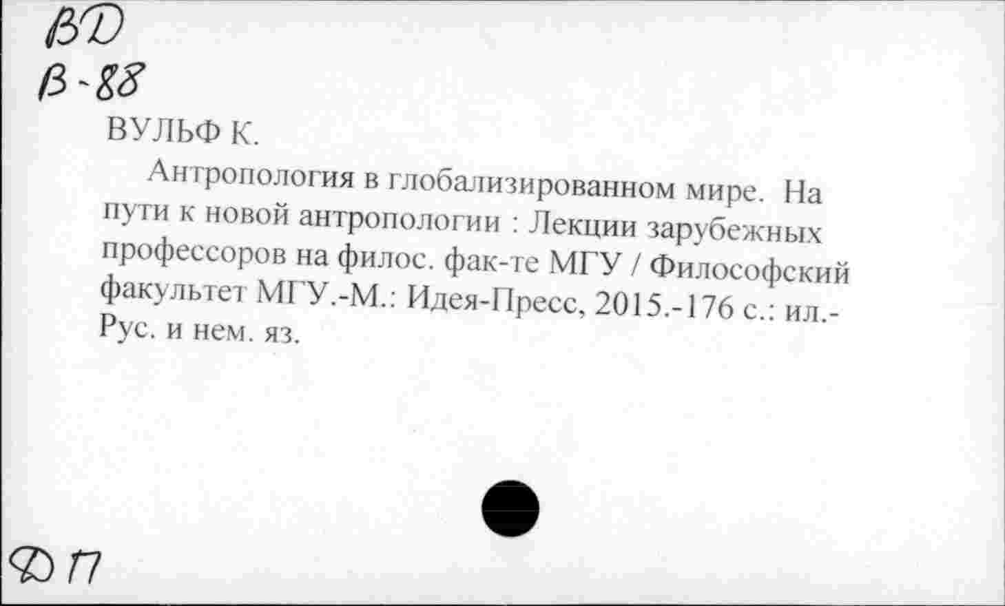 ﻿ВУЛЬФ к.
Антропология в глобализированном мире. На пути к новой антропологии : Лекции зарубежных профессоров на филос. фак-те МГУ / Философский факультет МГУ.-М.: Идея-Пресс, 2015.-176 с.: ил,-Рус. и нем. яз.